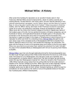 Michael Wiles - A History
After some time building his reputation as an excellent theater actor in San
Francisco, Michael Wiles moved to Sacramento, where he works currently as a
casting director, musical director, and voice coach. He was recently featured in two
national advertisement campaigns, one for Yahoo! Sports, and the other for Foster’s
Beer. In only a few short months after he hit “bottom”, Wiles rose anew to finish his
studies, earn his BFA in acting, and move to San Francisco to start his successful
career as an actor. His professors and fellow students all doubted his ability, but
Wiles never did. His time at the Cornish College of the Arts in Seattle was some of
the hardest years of his life. He has worked for dozens of theater companies, put on
hundreds of shows, and captivated thousands of theater-goers in the process. His
immersion in the diverse plots and crises of humanity that the characters find
themselves in again and again in the pages of Shakespeare’s plays inspired him to
redouble his effort and finish his schooling strong. Michael Wiles brought his old,
worn-down copy of the complete works of Shakespeare with him to Seattle From
Helena, Montana where he is from, and studied the language, the characters, the
plots and the themes of some of the greatest plays ever written to find his way again.
Wiles now says that he would never have realized his potential if he hadn’t brought
his copy of the Complete Works of Shakespeare with him on his journey from Helena
to Seattle.
Michael Wiles says that only through dedicating himself to the best playwrights was
he able to get through acting school. Wiles looks forward to the future as a still-rising
actor. He knows he is no Shakespeare, but everyone could use inspiration and
encouragement, no matter where it comes from. He tries to inspire up-and-coming
actors the way that Shakespeare inspired him. Since he moved to San Francisco in
1999, Wiles has built a long career from his acting skills he honed under duress in
Seattle at the Cornish College of the Arts. Wiles says that he was originally inspired
to become an actor because of Shakespeare and that only by re-reading his
complete works was he able to finish school. Instead of giving up, which he says he
considered, he found solace in the works of one of the greatest writers of the past
four hundred years: William Shakespeare.
 