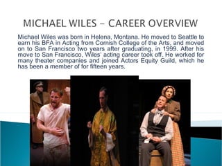 Michael Wiles was born in Helena, Montana. He moved to Seattle to
earn his BFA in Acting from Cornish College of the Arts, and moved
on to San Francisco two years after graduating, in 1999. After his
move to San Francisco, Wiles’ acting career took off. He worked for
many theater companies and joined Actors Equity Guild, which he
has been a member of for fifteen years.
 