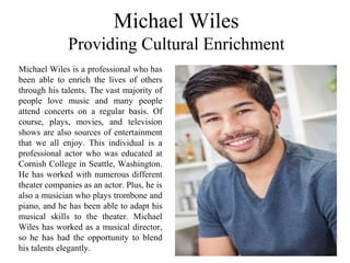 Michael Wiles
Providing Cultural Enrichment
Michael Wiles is a professional who has
been able to enrich the lives of others
through his talents. The vast majority of
people love music and many people
attend concerts on a regular basis. Of
course, plays, movies, and television
shows are also sources of entertainment
that we all enjoy. This individual is a
professional actor who was educated at
Cornish College in Seattle, Washington.
He has worked with numerous different
theater companies as an actor. Plus, he is
also a musician who plays trombone and
piano, and he has been able to adapt his
musical skills to the theater. Michael
Wiles has worked as a musical director,
so he has had the opportunity to blend
his talents elegantly.
 