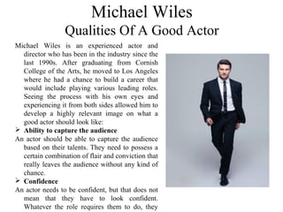 Michael Wiles is an experienced actor and
director who has been in the industry since the
last 1990s. After graduating from Cornish
College of the Arts, he moved to Los Angeles
where he had a chance to build a career that
would include playing various leading roles.
Seeing the process with his own eyes and
experiencing it from both sides allowed him to
develop a highly relevant image on what a
good actor should look like:
 Ability to capture the audience
An actor should be able to capture the audience
based on their talents. They need to possess a
certain combination of flair and conviction that
really leaves the audience without any kind of
chance.
 Confidence
An actor needs to be confident, but that does not
mean that they have to look confident.
Whatever the role requires them to do, they
Michael Wiles
Qualities Of A Good Actor
 