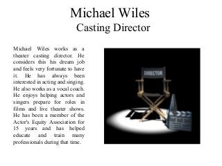 Michael Wiles
Casting Director
Michael Wiles works as a
theater casting director. He
considers this his dream job
and feels very fortunate to have
it. He has always been
interested in acting and singing.
He also works as a vocal coach.
He enjoys helping actors and
singers prepare for roles in
films and live theater shows.
He has been a member of the
Actor's Equity Association for
15 years and has helped
educate and train many
professionals during that time.
 