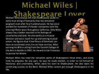Michael Wiles |
Shakespeare LoverMichael Wiles always felt that Shakespeare spoke to
some true string of humanity that has remained
poignant even after four hundred years. He has since
worked for hundreds of theater companies over the
ensuing fifteen years throughout California. Only Wiles
always has a better reaction to his feelings of
uncertainty and woe. He also works as a musical
director and voice coach for up and coming musical
actors. He figures that if the Prince of Denmark can
have an existential crisis, he can have one too. After
earning his BFA in acting from the Cornish College of
the Arts in Seattle in 1997, he moved to San Francisco
to pursue his dream.
Michael Wiles has read the complete works of Shakespeare three times, and every
time he prepares for any part, he says he reads Hamlet, in order to rid himself of
hesitancy and uncertainty. Wiles owes his start to Shakespeare. He also owes his
continuing success to the Bard. Michael Wiles cannot get enough Shakespeare in his
life.
 