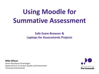 Using Moodle for
Summative Assessment
Safe Exam Browser &
Laptops for Assessments Projects
Mike Wilson
Senior Educational Technologist
Department of Curriculum Quality and Enhancement
University of Portsmouth
 
