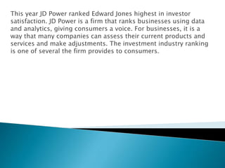 This year JD Power ranked Edward Jones highest in investor
satisfaction. JD Power is a firm that ranks businesses using data
and analytics, giving consumers a voice. For businesses, it is a
way that many companies can assess their current products and
services and make adjustments. The investment industry ranking
is one of several the firm provides to consumers.
 
