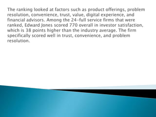 The ranking looked at factors such as product offerings, problem
resolution, convenience, trust, value, digital experience, and
financial advisors. Among the 24-full service firms that were
ranked, Edward Jones scored 770 overall in investor satisfaction,
which is 38 points higher than the industry average. The firm
specifically scored well in trust, convenience, and problem
resolution.
 