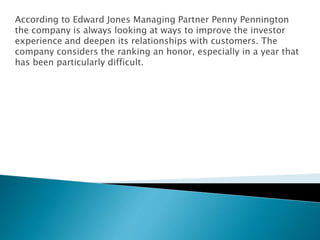 According to Edward Jones Managing Partner Penny Pennington
the company is always looking at ways to improve the investor
experience and deepen its relationships with customers. The
company considers the ranking an honor, especially in a year that
has been particularly difficult.
 