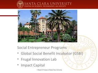 Social Entrepreneur Programs 
• Global Social Benefit Incubator (GSBI) 
• Frugal lnnovation Lab 
• Impact Capital 
© Board of Trustees of Santa Clara University 
 