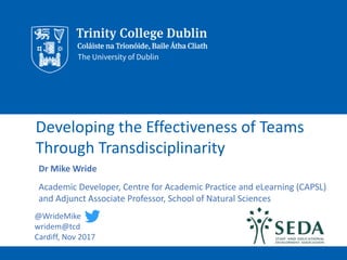 Developing the Effectiveness of Teams
Through Transdisciplinarity
Dr Mike Wride
Academic Developer, Centre for Academic Practice and eLearning (CAPSL)
and Adjunct Associate Professor, School of Natural Sciences
@WrideMike
wridem@tcd
Cardiff, Nov 2017
 