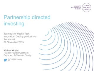 Partnership directed
investing
Journey’s of Health-Tech
Innovation: Getting product into
the Market
30 November 2015
Michael Wright
Head of Health Investment
Guy’s and St Thomas’ Charity
@GSTTCharity
 