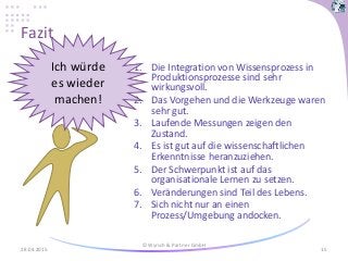 Fazit
1. Die Integration von Wissensprozess in
Produktionsprozesse sind sehr
wirkungsvoll.
2. Das Vorgehen und die Werkzeuge waren
sehr gut.
3. Laufende Messungen zeigen den
Zustand.
4. Es ist gut auf die wissenschaftlichen
Erkenntnisse heranzuziehen.
5. Der Schwerpunkt ist auf das
organisationale Lernen zu setzen.
6. Veränderungen sind Teil des Lebens.
7. Sich nicht nur an einen
Prozess/Umgebung andocken.
28.04.2015
© Wyrsch & Partner GmbH
15
?
Ich würde
es wieder
machen!
 