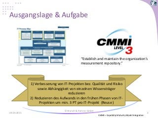 Ausgangslage & Aufgabe
28.04.2015
© Wyrsch & Partner GmbH
2
“Establish and maintain the organization’s
measurement repository.”
1) Verbesserung von IT-Projekten bez. Qualität und Risiko
sowie Abhängigkeit von einzelnen Wissensträger
reduzieren
2) Reduzieren des Aufwands in den frühen Phasen von IT-
Projekten um min. 3 PT pro IT-Projekt (Reuse )
CMMI = Capability Maturity Model Integration
 