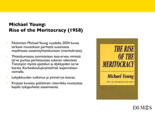 Michael Young:
    Rise of the Meritocracy (1958)

•    Fiktiivinen Michael Young vuodelta 2034 kuvaa
     tarkasti muutoksen perhettä suosivasta
     maailmasta osaamisyhteiskuntaan (meritokratia).
•    Yhteiskunnassa tunnistetaan tasa-arvon nimissä
     tarve purkaa perhetaustaa tukevat rakenteet.
     Tietotyön myötä ajattelun ja älykkyyden tarve
     kasvaa. Korkeakoulujärjestelmää laajennetaan
     voimalla.
•    Lahjakkuuden tutkimus ja ymmärrys kasvaa.
•    Kirjassa kuvattu poliittinen retoriikka muistuttaa
     laajalti nykypuhetta osaamisesta.
 