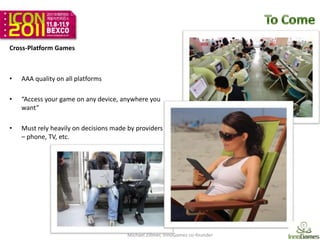 Cross-Platform Games



•   AAA quality on all platforms

•   “Access your game on any device, anywhere you
    want”

•   Must rely heavily on decisions made by providers
    – phone, TV, etc.




                                       Michael Zillmer, InnoGames co-founder   12
 