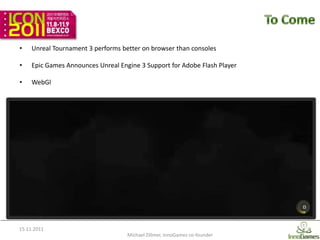 •    Unreal Tournament 3 performs better on browser than consoles

•    Epic Games Announces Unreal Engine 3 Support for Adobe Flash Player

•    WebGl




15.11.2011
                                    Michael Zillmer, InnoGames co-founder   14
 