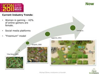 Current Industry Trends:

•   Women in gaming – 42%
    of online gamers are
    female.

•   Social media platforms                                                     Coming up…


•   “Freemium” model
                                                       Lagoonia, 2011



                             Grepolis, 2009




     Tribal Wars, 2003




                                       Michael Zillmer, InnoGames co-founder
 