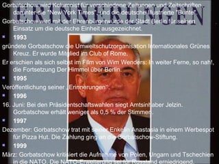 Gorbatschow wird Kolumnist für verschiedene Zeitungen und Zeitschriften,
darunter die "New York Times", und die deutsche Illustrierte "Bunte".
Gorbatschow wird mit der Ehrenbürgerwürde der Stadt Berlin für seinen
Einsatz um die deutsche Einheit ausgezeichnet.
 1993
gründete Gorbatschow die Umweltschutzorganisation Internationales Grünes
Kreuz. Er wurde Mitglied im Club of Rome.
Er erschien als sich selbst im Film von Wim Wenders: In weiter Ferne, so nah!,
die Fortsetzung Der Himmel über Berlin.
 1995
Veröffentlichung seiner ‚‚Erinnerungen‘‘.
 1996
16. Juni: Bei den Präsidentschaftswahlen siegt Amtsinhaber Jelzin.
Gorbatschow erhält weniger als 0,5 % der Stimmen.
 1997
Dezember: Gorbatschow trat mit seiner Enkelin Anastasia in einem Werbespot
für Pizza Hut. Die Zahlung ging an die Gorbatschow-Stiftung.
 1999
März: Gorbatschow kritisiert die Aufnahme von Polen, Ungarn und Tschechien
in die NATO. Die NATO-Erweiterung sei für Russland erniedrigend.
 