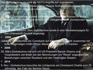 Mai: Gorbatschow verurteilt die NATO-Angriffe auf Jugoslawien.
20. September: Gorbatschows Ehefrau Raissa Gorbatschowa stirbt in Münster
im Alter von 67 Jahren an Leukämie .
 2000
11. März: Gorbatschow gründet in Moskau die Vereinigte Russische Sozial-
Demokratische Partei und wird von den Delegierten zum Vorsitzenden
gewählt.
 2007
Louis Vuitton bekannt, dass Gorbatschow würde in eine Werbekampagne für
ihre Unterschrift Gepäck angezeigt.
 .2008
kündigte Gorbatschow ein Comeback auf die russische Politik zusammen mit
einem ehemaligen KGB-Offizier Alexander Lebedew zu machen.
 2009
20. März:Gorbatschow traf sich mit US-Präsident Barack Obama und
Vizepräsident Joe Biden bei den Bemühungen um "Reset" angespannten
Beziehungen zwischen Russland und den Vereinigten Staaten.
 2014
9. Nov.: Gorbatschow besuchte die Lichtgrenze am Checkpoint Charlie zum 25
Jahrestag des Falls der Berliner Mauer.
 