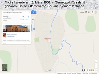 Michail wurde am 2. März 1931 in Stawropol, RusslandMichail wurde am 2. März 1931 in Stawropol, Russland
geboren. Seine Eltern waren Bauern in einem Kolchos.geboren. Seine Eltern waren Bauern in einem Kolchos.
 