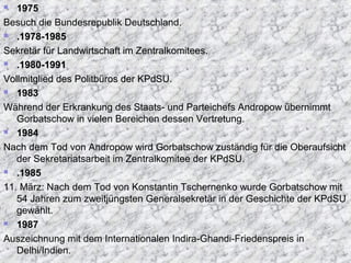 1975
Besuch die Bundesrepublik Deutschland.
 .1978-1985.1978-1985
Sekretär für Landwirtschaft im Zentralkomitees.Sekretär für Landwirtschaft im Zentralkomitees.
 .1980-1991.1980-1991
Vollmitglied des Politbüros der KPdSU.Vollmitglied des Politbüros der KPdSU.
 1983
Während der Erkrankung des Staats- und Parteichefs Andropow übernimmt
Gorbatschow in vielen Bereichen dessen Vertretung.
 1984
Nach dem Tod von Andropow wird Gorbatschow zuständig für die Oberaufsicht
der Sekretariatsarbeit im Zentralkomitee der KPdSUKPdSU.
 .1985
11. März: Nach dem Tod von Konstantin Tschernenko wurde Gorbatschow mit
54 Jahren zum zweitjüngsten Generalsekretär in der Geschichte der KPdSU
gewählt.
 1987
Auszeichnung mit dem Internationalen Indira-Ghandi-Friedenspreis in
Delhi/Indien.
 