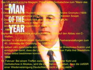 Das US-amerikanische Magazin "Time" wählt Gorbatschow zum "Mann des
Jahres".
 1988
1.Oktober: Nach dem Rücktritt von Staatspräsident Andrei Gromyko (1909-
1989) wird Gorbatschow zum Vorsitzenden des Obersten Sowjet.
7. Dezember:Gorbatschow hielt eine Rede vor der 43. UN-
Generalversammlung in New York, bei der er
einseitige Abrüstungsschritte in Aussicht stellte.
 .1989
September: Gorbatschow einigt sich mit den USA auf den Abbau von C-
Waffen.
Oktober: In Ost-Berlin nimmt Gorbatschow an den Festveranstaltungen zum
40. Jahrestag der Gründung der DDR teil.
Im selben Jahr distanzierte sich Gorbatschow von der Breschnew-Doktrin und
ermöglichte damit, dass die Länder des Warschauer Pakts ihre Staatsform
fortan selbst bestimmen konnten.
 1990
10. Februar: Bei einem Treffen zwischen Bundeskanzler Kohl und
Gorbatschow in Moskau, wird die Zusicherung gegeben, dass die UdSSR
einer Wiedervereinigung Deutschlands nicht im Weg stehe.
 
