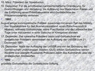 15. März: Präsident der Sowjetunion.
10. Dezember: Für die schrittweise marktwirtschaftliche Orientierung, für
Grenzöffnungen und Abrüstung, die Auflösung des Warschauer Paktes und
die Einführung eines Präsidialsystems wird Gorbatschow der
Friedensnobelpreis verliehen.
 .1991
August:einige kommunistische Politiker zusammen mit einem Teil des Militärs,
das Staatskomitee für den Ausnahmezustand, einen Putschversuch in
Moskau, während Gorbatschow, seine Frau Raissa und die Leibwache drei
Tage unter Hausarrest in einer Datscha im Krimgebiet standen.
17. Dezember: Der russische Präsident Jelzin und Gorbatschow als
sowjetischer Präsident vereinbaren die Auflösung der UdSSR zum 21.
Dezember 1991.
25. Dezember: Nach der Auflösung der UdSSR und mit der Gründung der
Gemeinschaft Unabhängiger Staaten (GUS) erklärt Gorbatschow seinen
Rücktritt und übergibt Russlands Präsident Jelzin das Kommando über die
strategischen Atomwaffen.
 1992
gründete Gorbatschow die Gorbatschow-Stiftung.
 