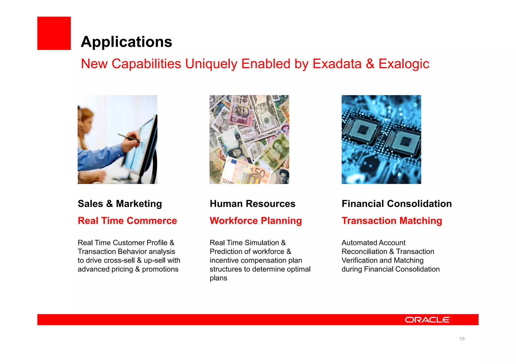 10
Applications
New Capabilities Uniquely Enabled by Exadata & Exalogic
Sales & Marketing
Real Time Commerce
Real Time Customer Profile &
Transaction Behavior analysis
to drive cross-sell & up-sell with
advanced pricing & promotions
Human Resources
Workforce Planning
Real Time Simulation &
Prediction of workforce &
incentive compensation plan
structures to determine optimal
plans
Automated Account
Reconciliation & Transaction
Verification and Matching
during Financial Consolidation
Financial Consolidation
Transaction Matching
 