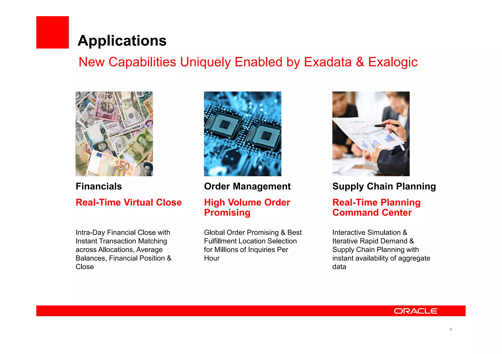 9
Applications
New Capabilities Uniquely Enabled by Exadata & Exalogic
Financials
Real-Time Virtual Close
Intra-Day Financial Close with
Instant Transaction Matching
across Allocations, Average
Balances, Financial Position &
Close
Order Management
High Volume Order
Promising
Global Order Promising & Best
Fulfillment Location Selection
for Millions of Inquiries Per
Hour
Supply Chain Planning
Real-Time Planning
Command Center
Interactive Simulation &
Iterative Rapid Demand &
Supply Chain Planning with
instant availability of aggregate
data
 