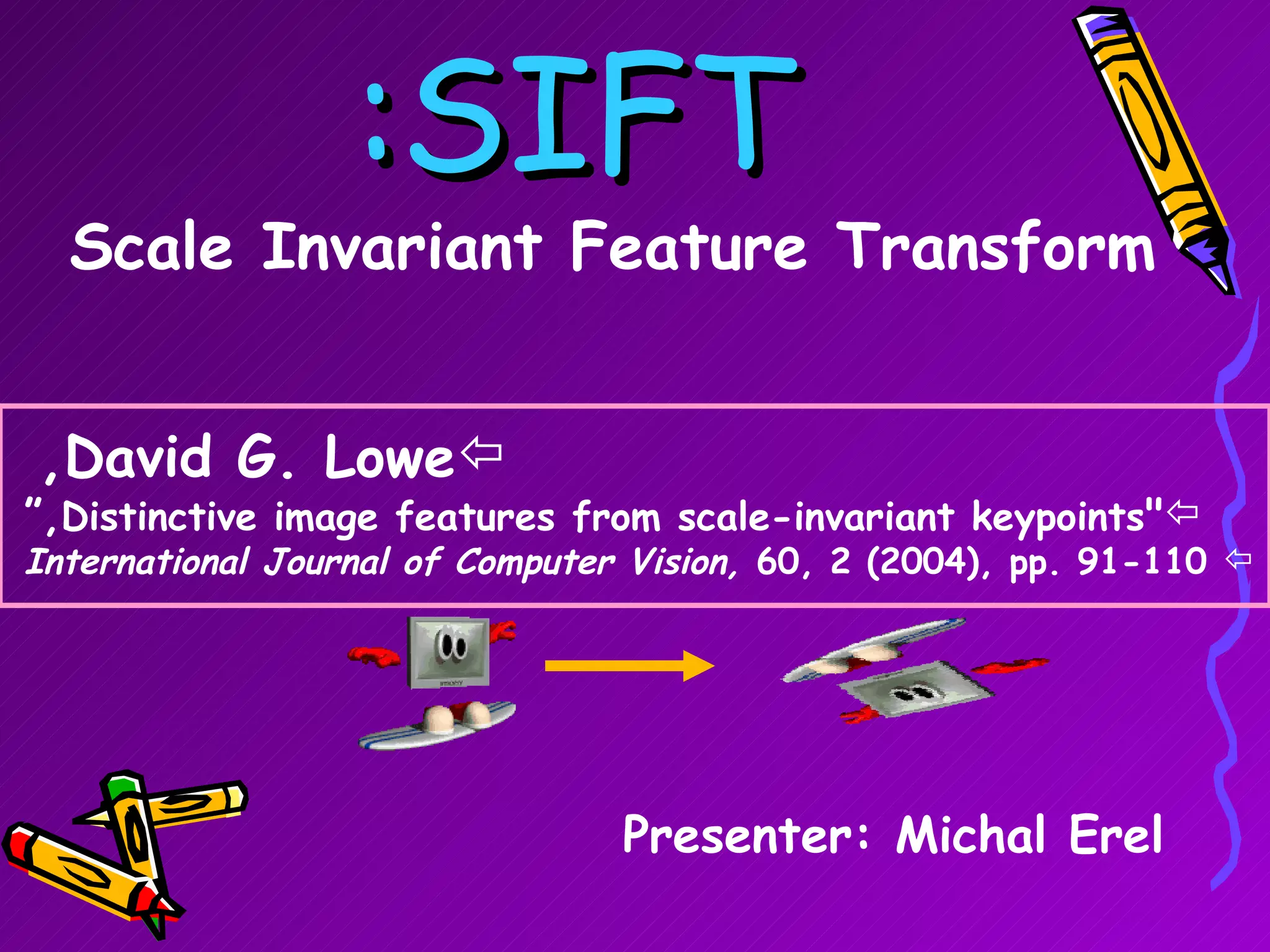 SIFT: Scale Invariant Feature Transform Presenter: Michal Erel David G. Lowe,   &quot; Distinctive image features from scale-invariant keypoints ,“ International Journal of Computer Vision,  60, 2 (2004), pp. 91-110 