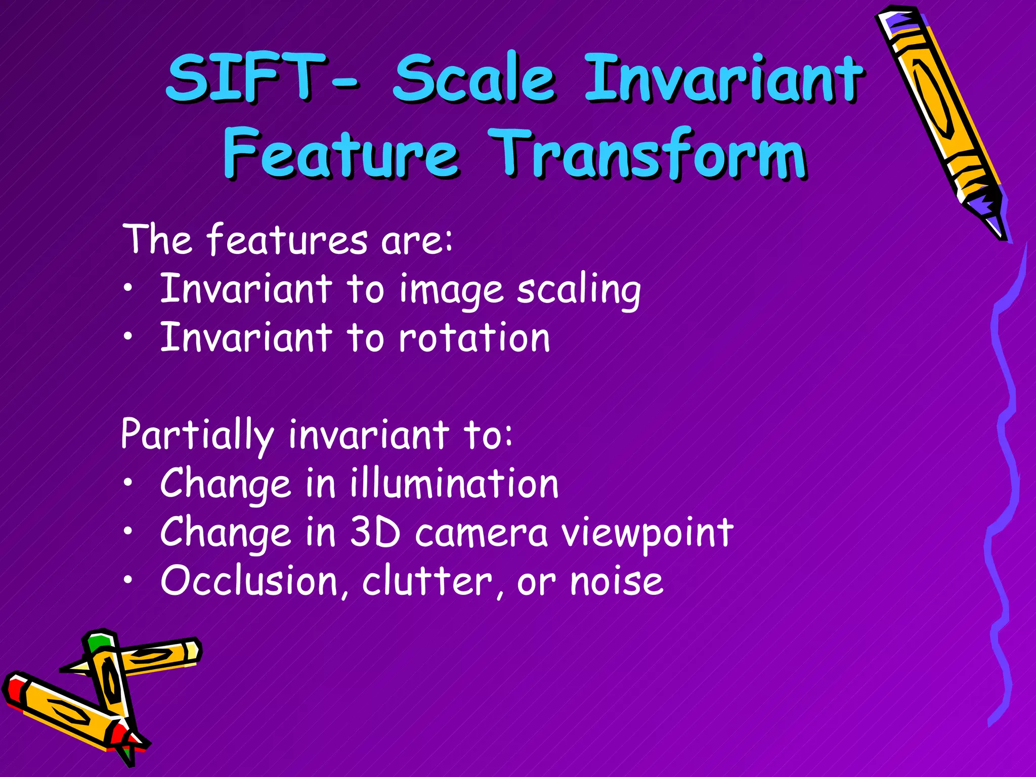 SIFT- Scale Invariant Feature Transform The features are: Invariant to image scaling Invariant to rotation Partially invariant to: Change in illumination  Change in 3D camera viewpoint Occlusion, clutter, or noise 