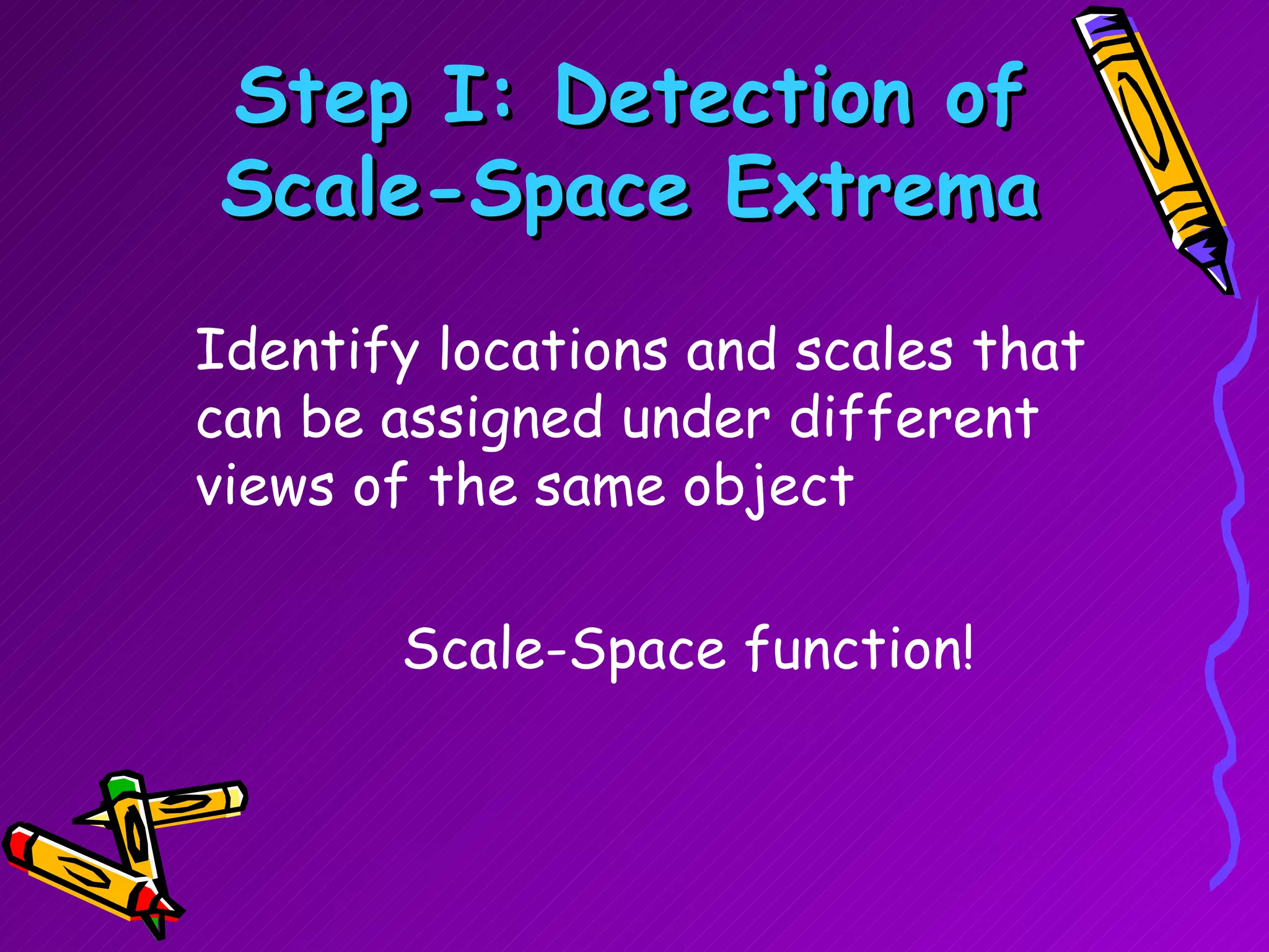 Step I: Detection of Scale-Space Extrema Identify locations and scales that can be assigned under different views of the same object Scale-Space function! 