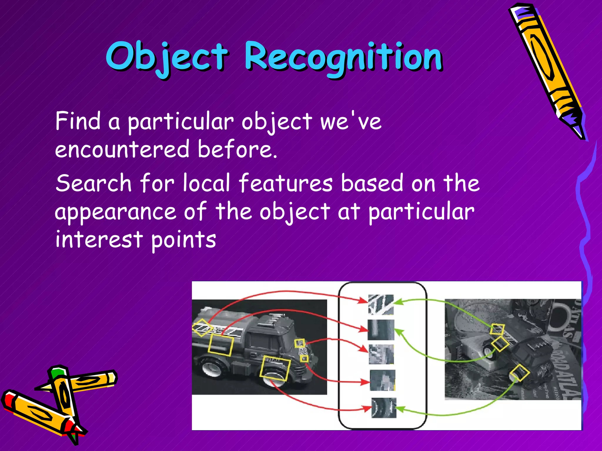 Object Recognition Find a particular object we've encountered before. Search for local features based on the appearance of the object at particular interest points  