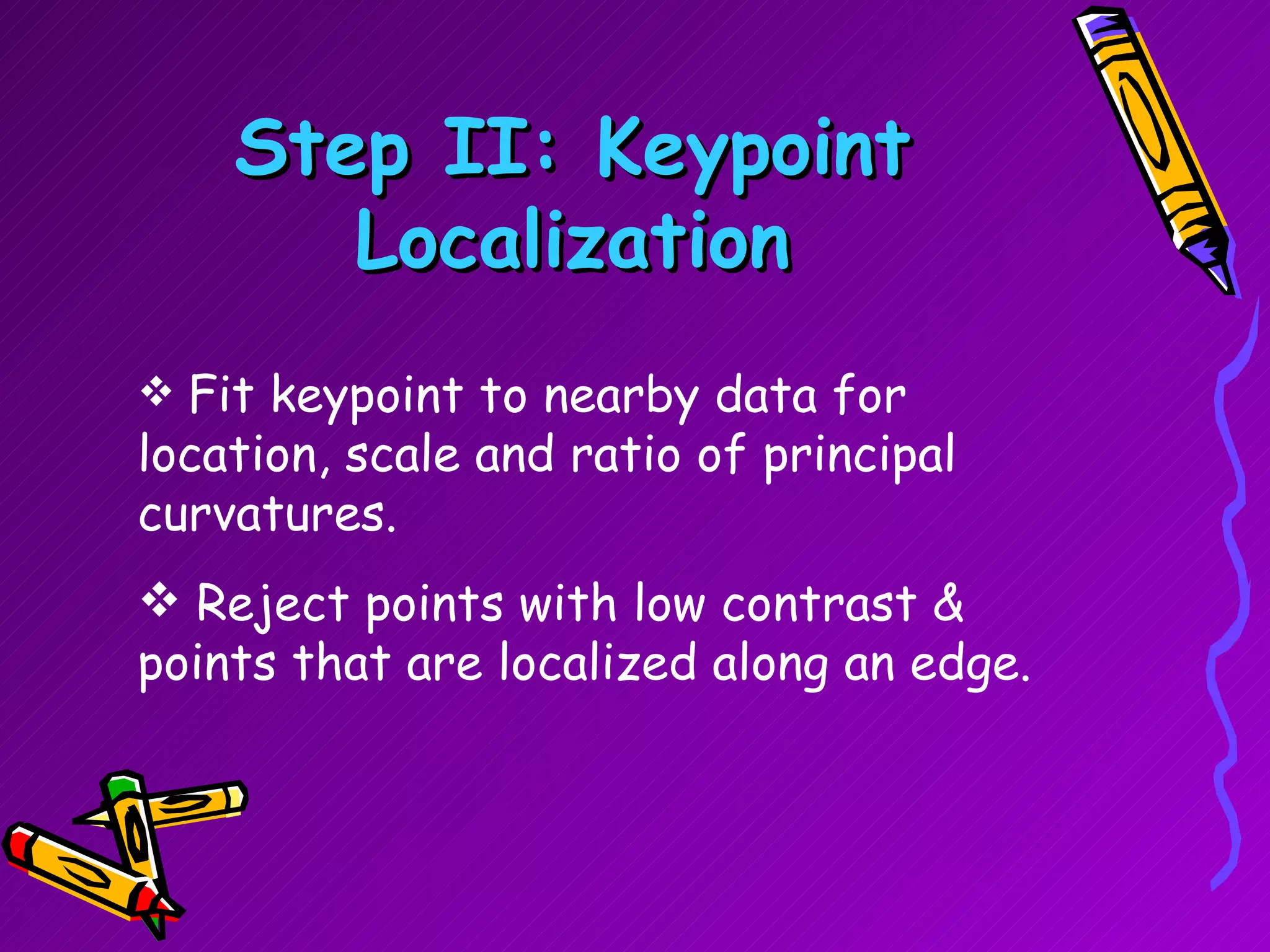 Step II: Keypoint Localization Fit keypoint to nearby data for location, scale and ratio of principal curvatures. Reject points with low contrast & points that are localized along an edge. 
