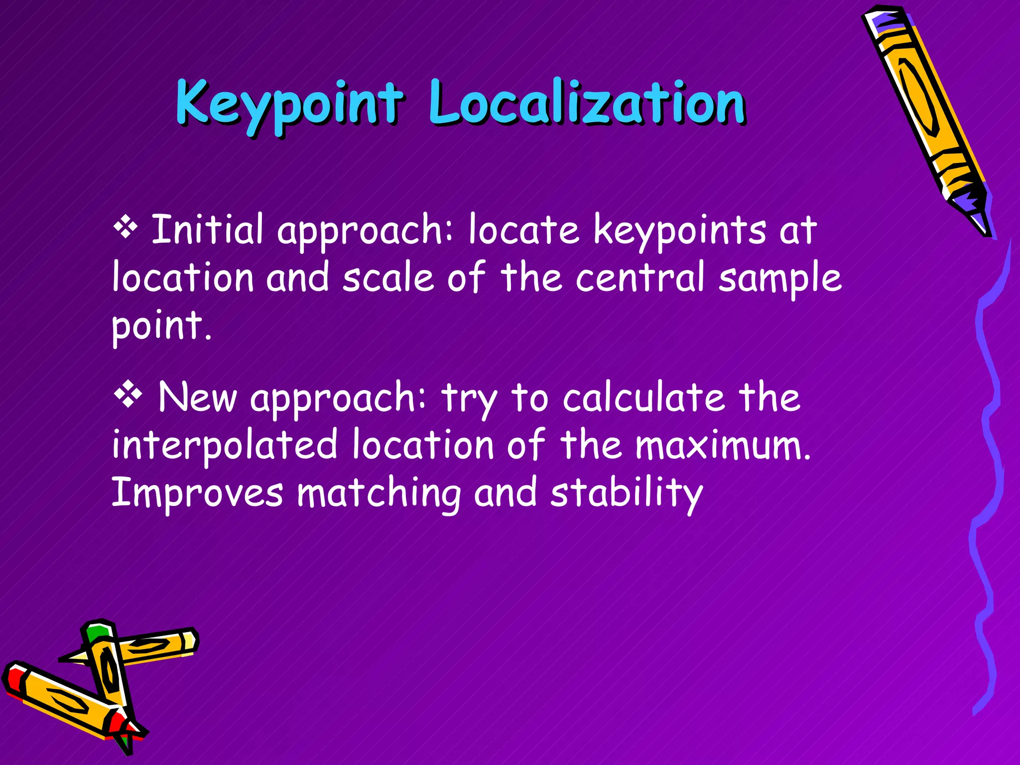 Keypoint Localization Initial approach: locate keypoints at location and scale of the central sample point. New approach: try to calculate the interpolated location of the maximum. Improves matching and stability 