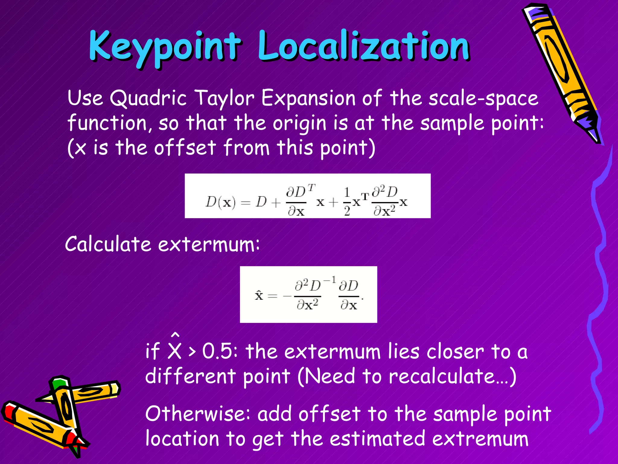 Keypoint Localization Use Quadric Taylor Expansion of the scale-space function, so that the origin is at the sample point: (x is the offset from this point) Calculate extermum: if X > 0.5: the extermum lies closer to a different point (Need to recalculate…) Otherwise: add offset to the sample point location to get the estimated extremum ^ 
