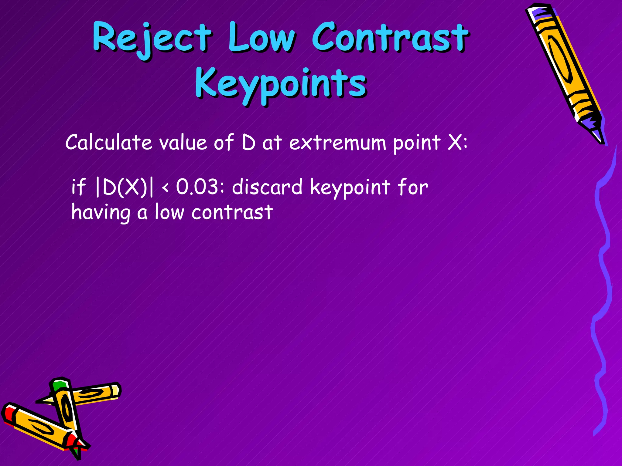 Reject Low Contrast Keypoints Calculate value of D at extremum point X: if |D(X)| < 0.03: discard keypoint for having a low contrast  