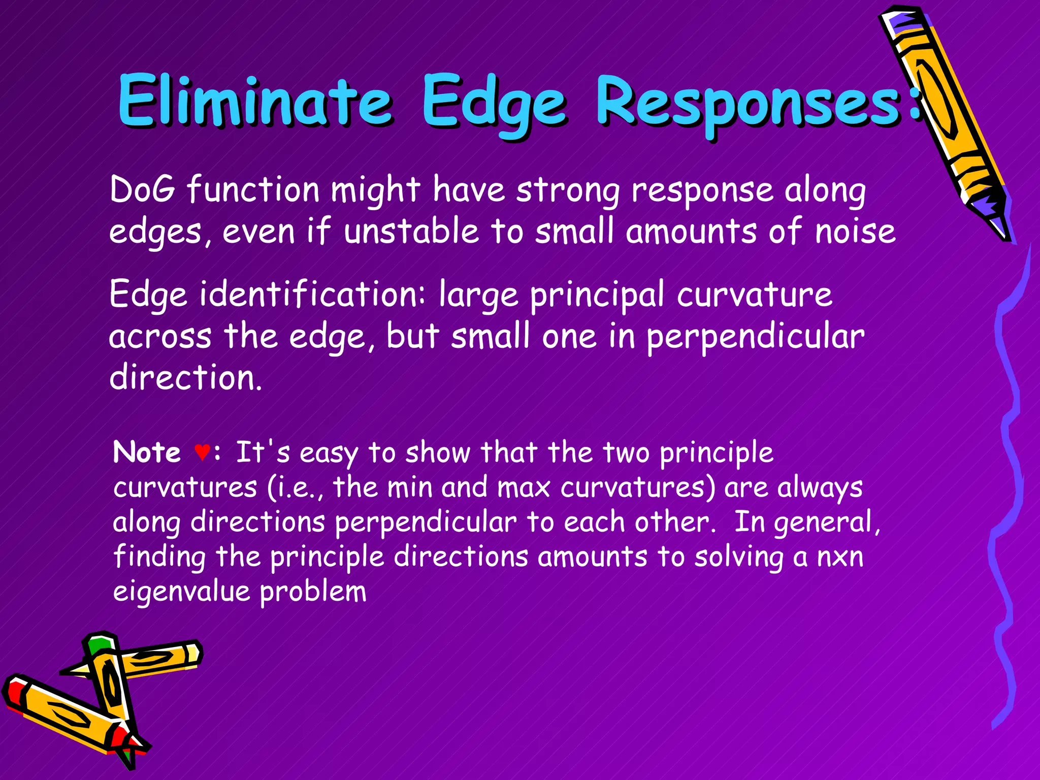 Eliminate Edge Responses: DoG function might have strong response along edges, even if unstable to small amounts of noise Edge identification: large principal curvature across the edge, but small one in perpendicular direction. Note  ♥ :  It's easy to show that the two principle curvatures (i.e., the min and max curvatures) are always along directions perpendicular to each other.  In general, finding the principle directions amounts to solving a nxn eigenvalue problem  