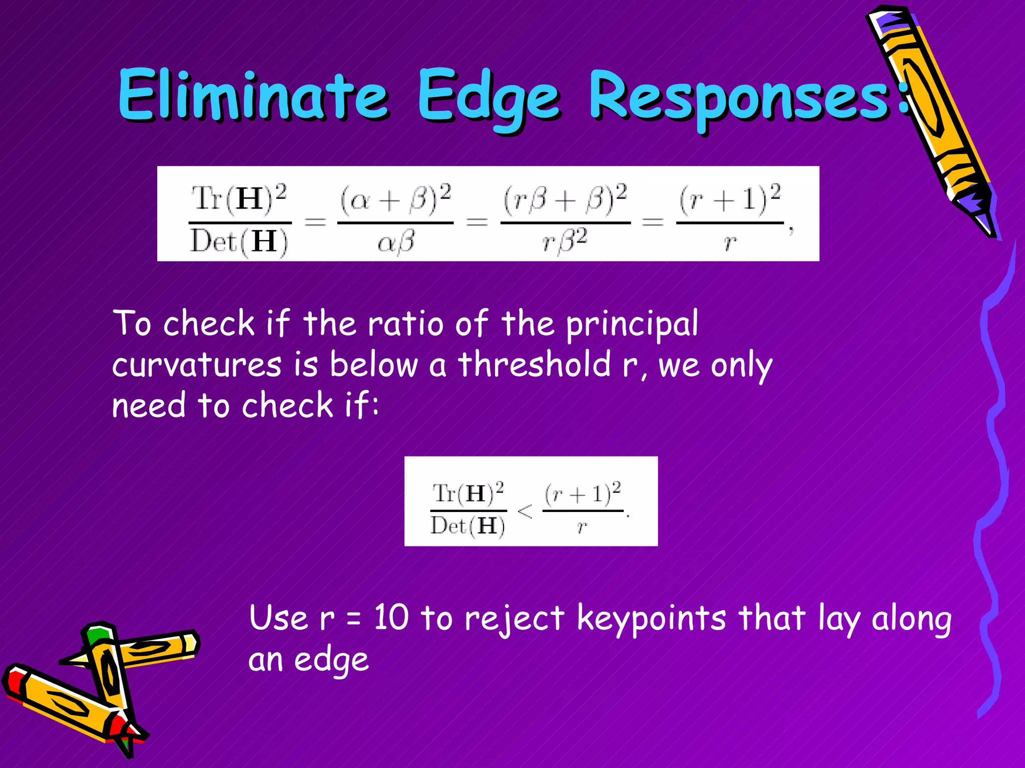 Eliminate Edge Responses: To check if the ratio of the principal curvatures is below a threshold r, we only need to check if:  Use r = 10 to reject keypoints that lay along an edge 