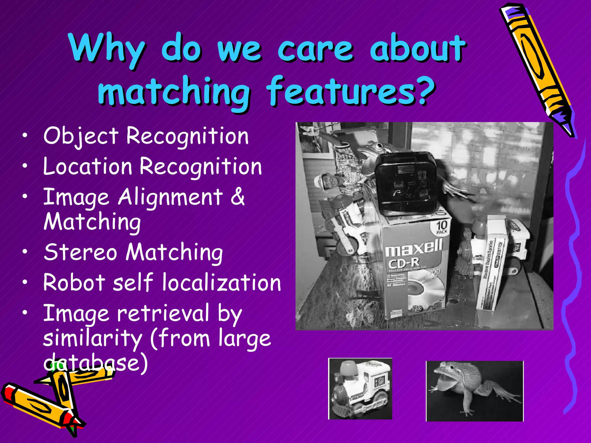 Why do we care about matching features? Object Recognition Location Recognition Image Alignment & Matching Stereo Matching Robot self localization Image retrieval by similarity (from large database) 