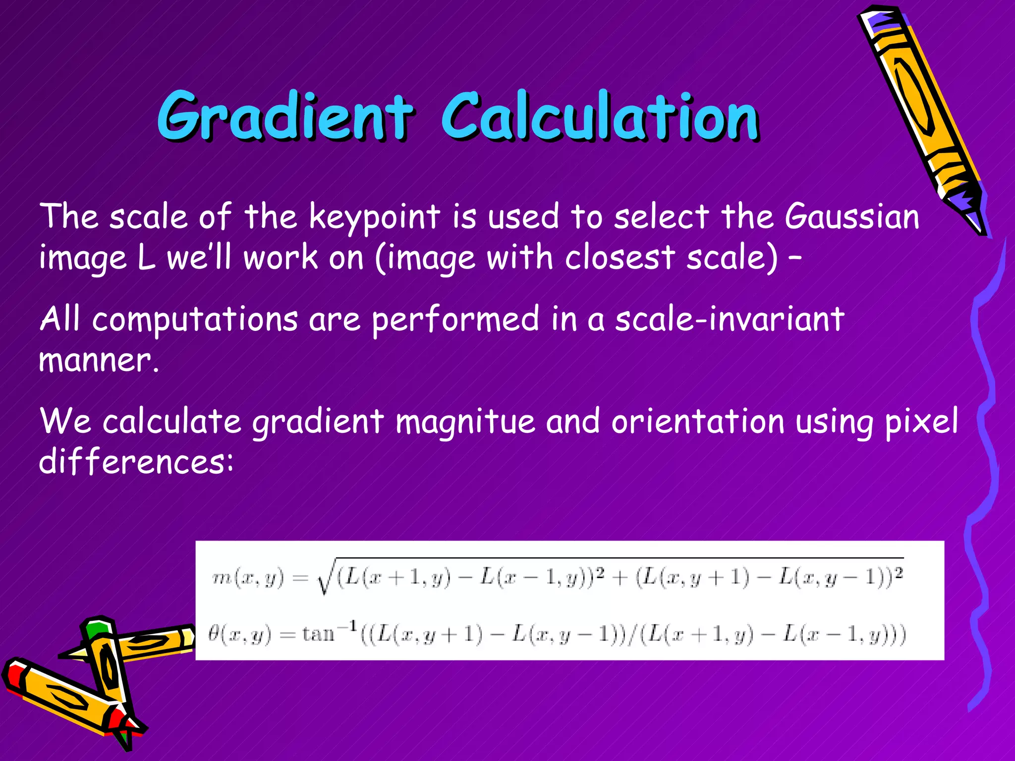 Gradient Calculation The scale of the keypoint is used to select the Gaussian image L we’ll work on (image with closest scale) –  All computations are performed in a scale-invariant manner.  We calculate gradient magnitue and orientation using pixel differences: 