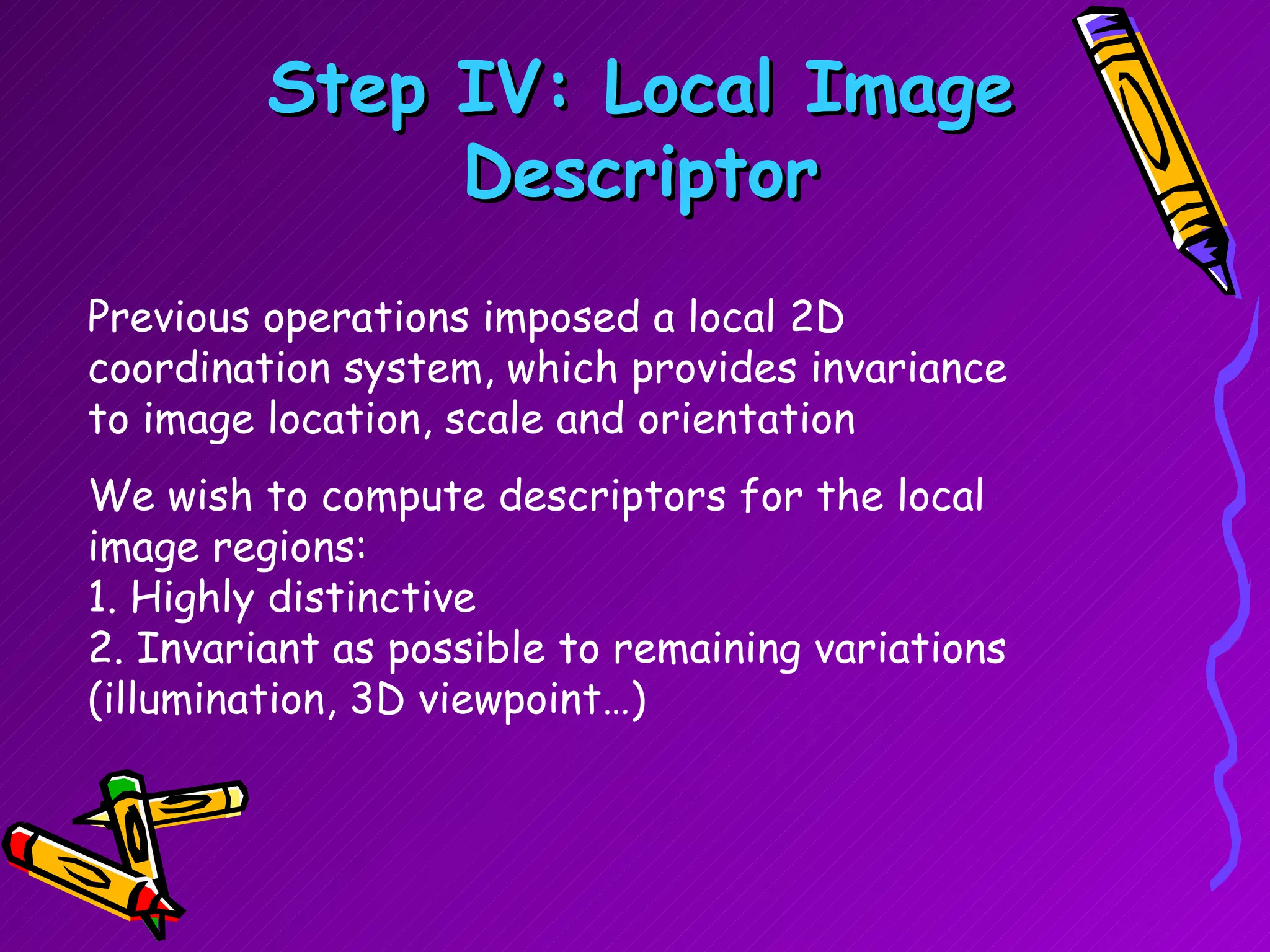 Step IV: Local Image Descriptor Previous operations imposed a local 2D coordination system, which provides invariance to image location, scale and orientation  We wish to compute descriptors for the local image regions: 1. Highly distinctive 2. Invariant as possible to remaining variations (illumination, 3D viewpoint…) 