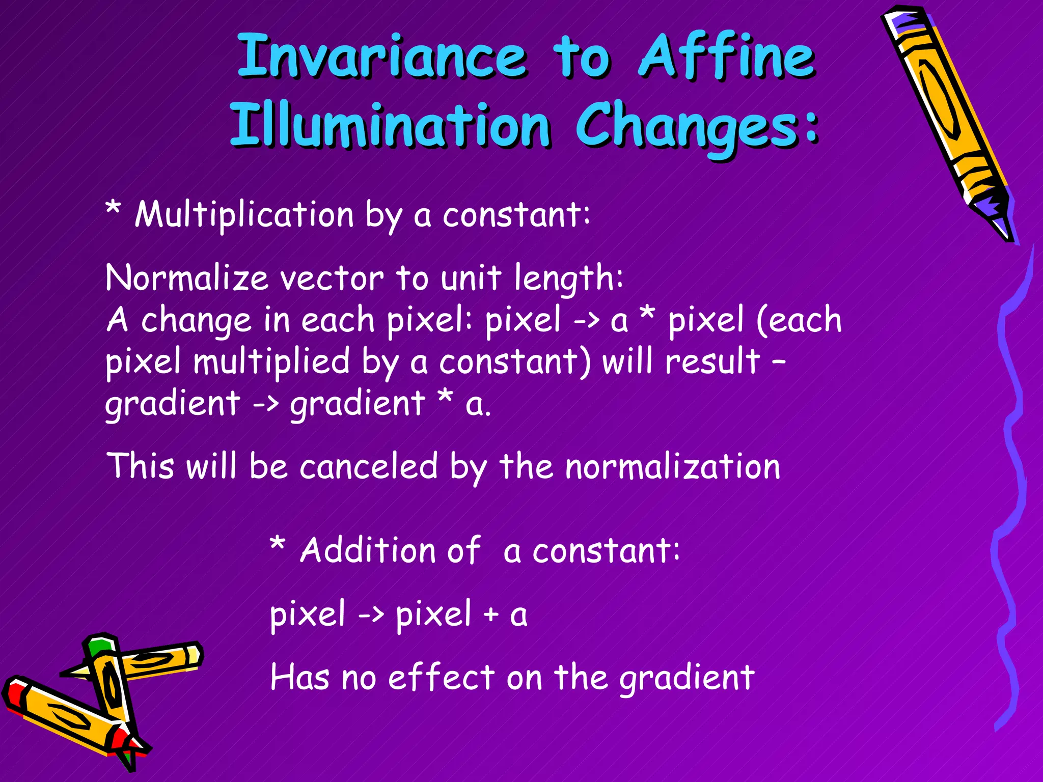 Invariance to Affine Illumination Changes: * Multiplication by a constant: Normalize vector to unit length: A change in each pixel: pixel -> a * pixel (each pixel multiplied by a constant) will result – gradient -> gradient * a. This will be canceled by the normalization * Addition of  a constant: pixel -> pixel + a  Has no effect on the gradient 