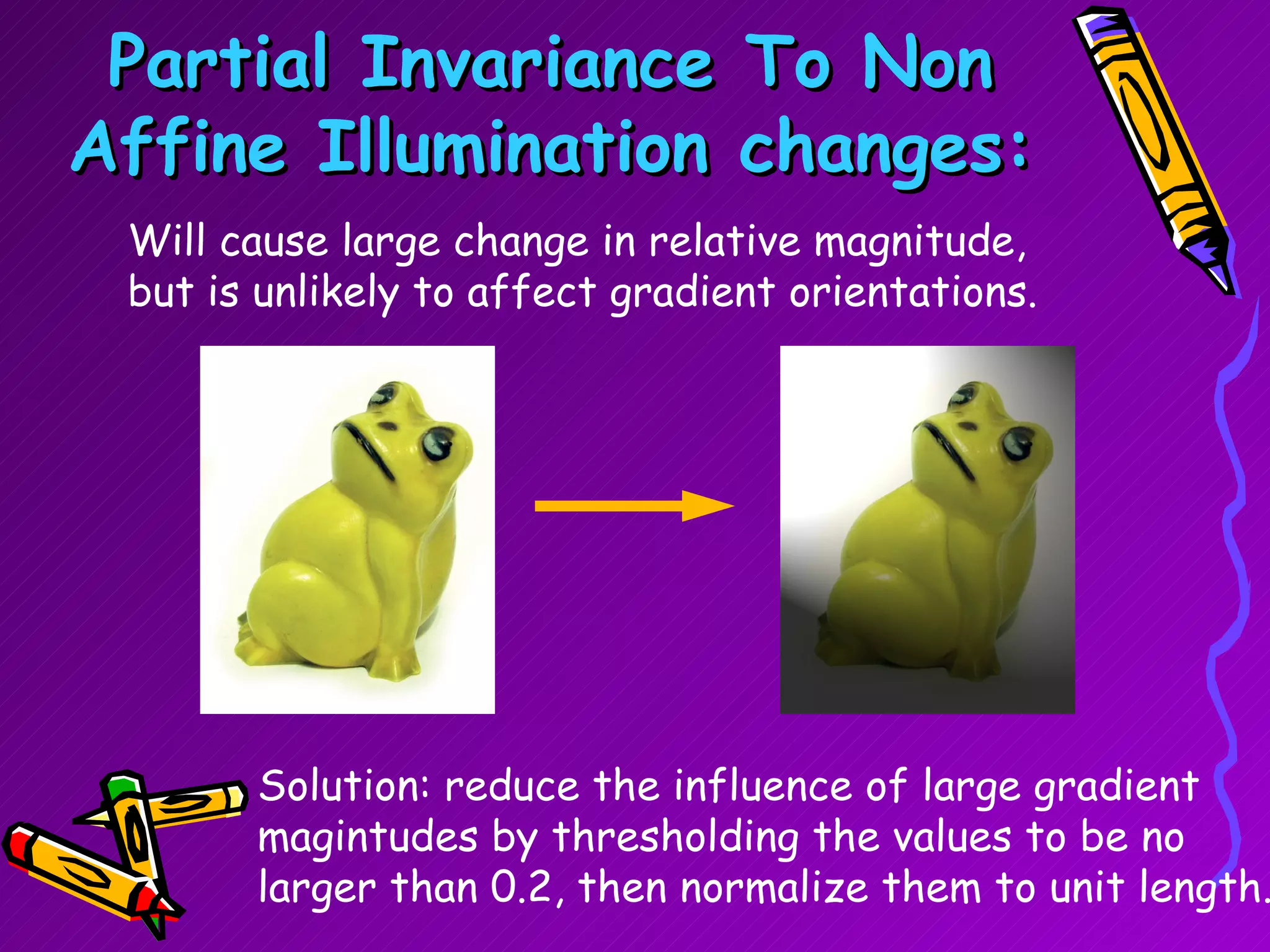 Partial Invariance To Non Affine Illumination changes: Will cause large change in relative magnitude, but is unlikely to affect gradient orientations. Solution: reduce the influence of large gradient magintudes by thresholding the values to be no larger than 0.2, then normalize them to unit length. 