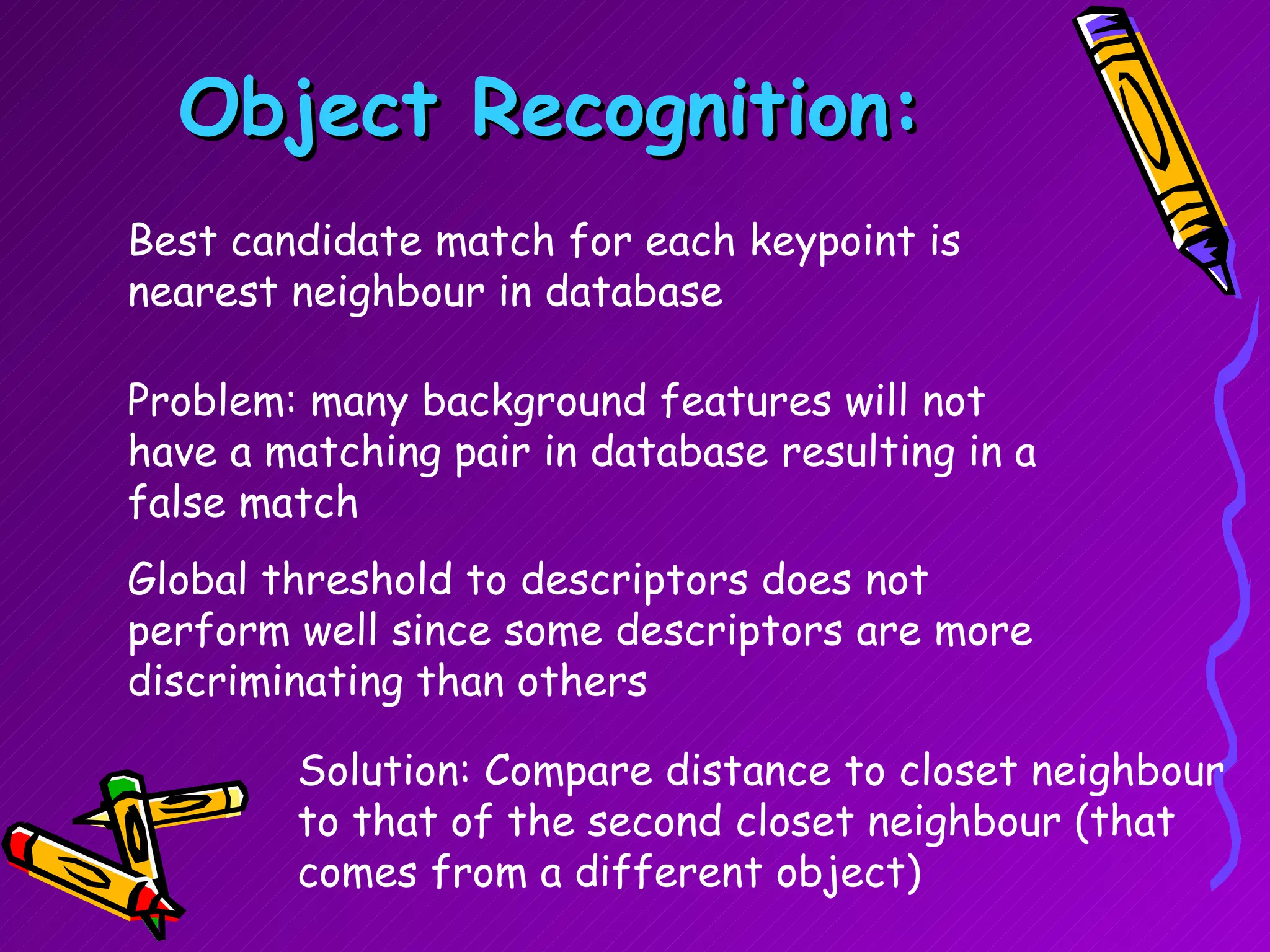 Object Recognition: Best candidate match for each keypoint is  nearest neighbour in database Problem: many background features will not have a matching pair in database resulting in a false match Global threshold to descriptors does not perform well since some descriptors are more discriminating than others Solution: Compare distance to closet neighbour to that of the second closet neighbour (that comes from a different object) 