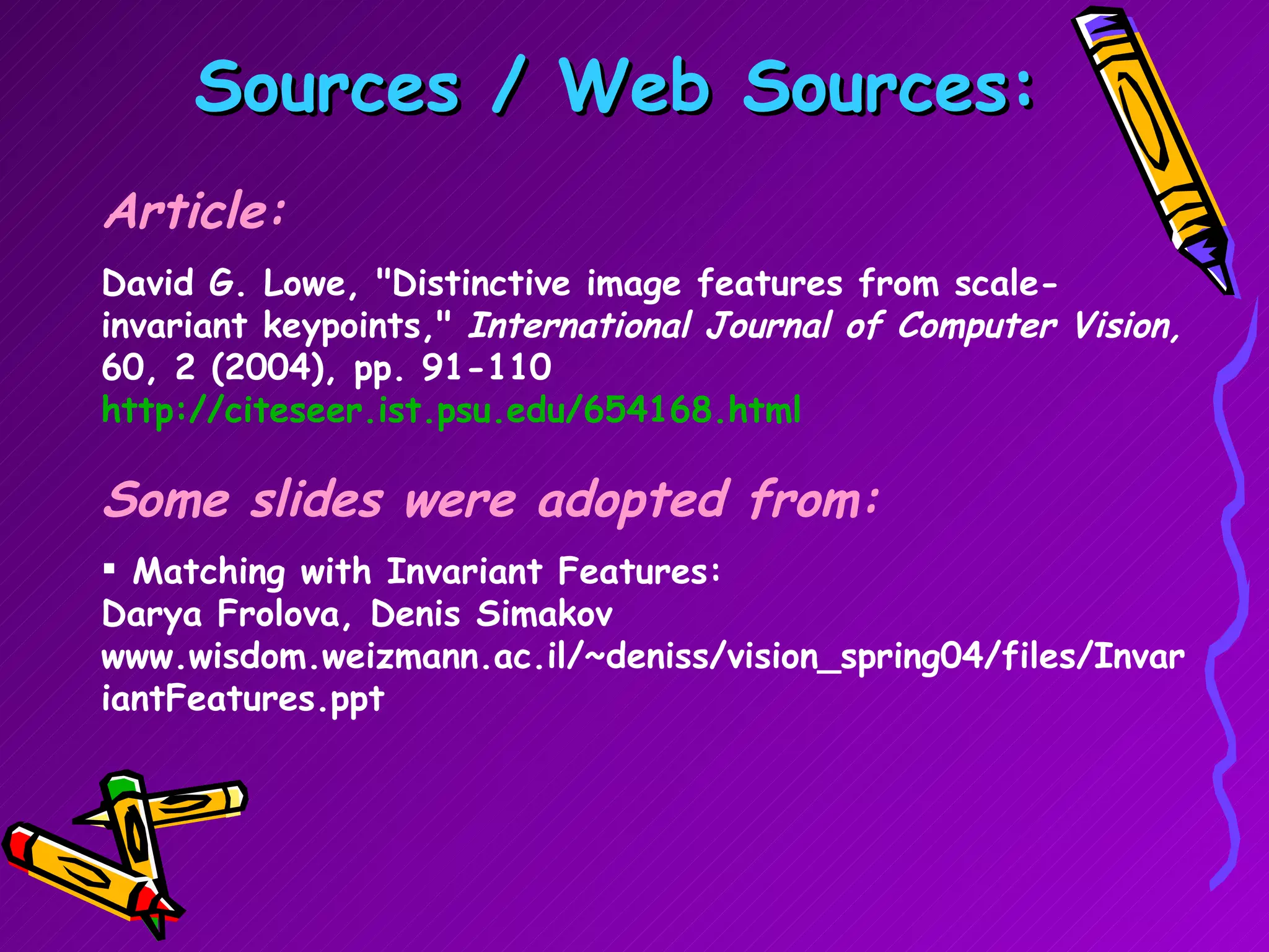 Sources / Web Sources: Article: David G. Lowe, &quot;Distinctive image features from scale-invariant keypoints,&quot;  International Journal of Computer Vision,  60, 2 (2004), pp. 91-110  http://citeseer.ist.psu.edu/654168.html Some slides were adopted from: Matching with Invariant Features: Darya Frolova, Denis Simakov www.wisdom.weizmann.ac.il/~deniss/vision_spring04/files/InvariantFeatures.ppt 