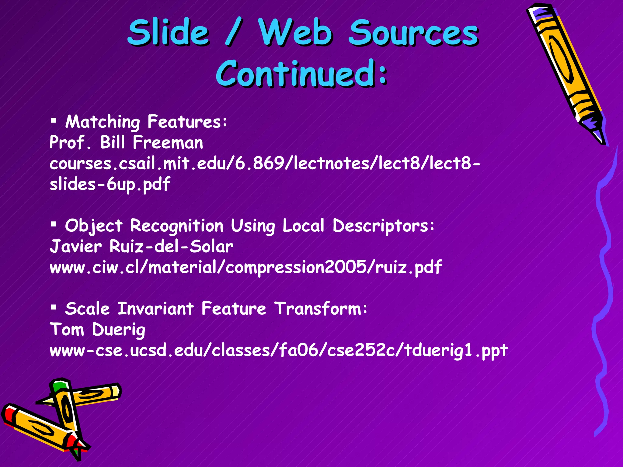 Slide / Web Sources Continued: Matching Features: Prof. Bill Freeman courses.csail.mit.edu/6.869/lectnotes/lect8/lect8-slides-6up.pdf Object Recognition Using Local Descriptors:  Javier Ruiz-del-Solar  www.ciw.cl/material/compression2005/ruiz.pdf Scale Invariant Feature Transform: Tom Duerig www-cse.ucsd.edu/classes/fa06/cse252c/tduerig1.ppt 