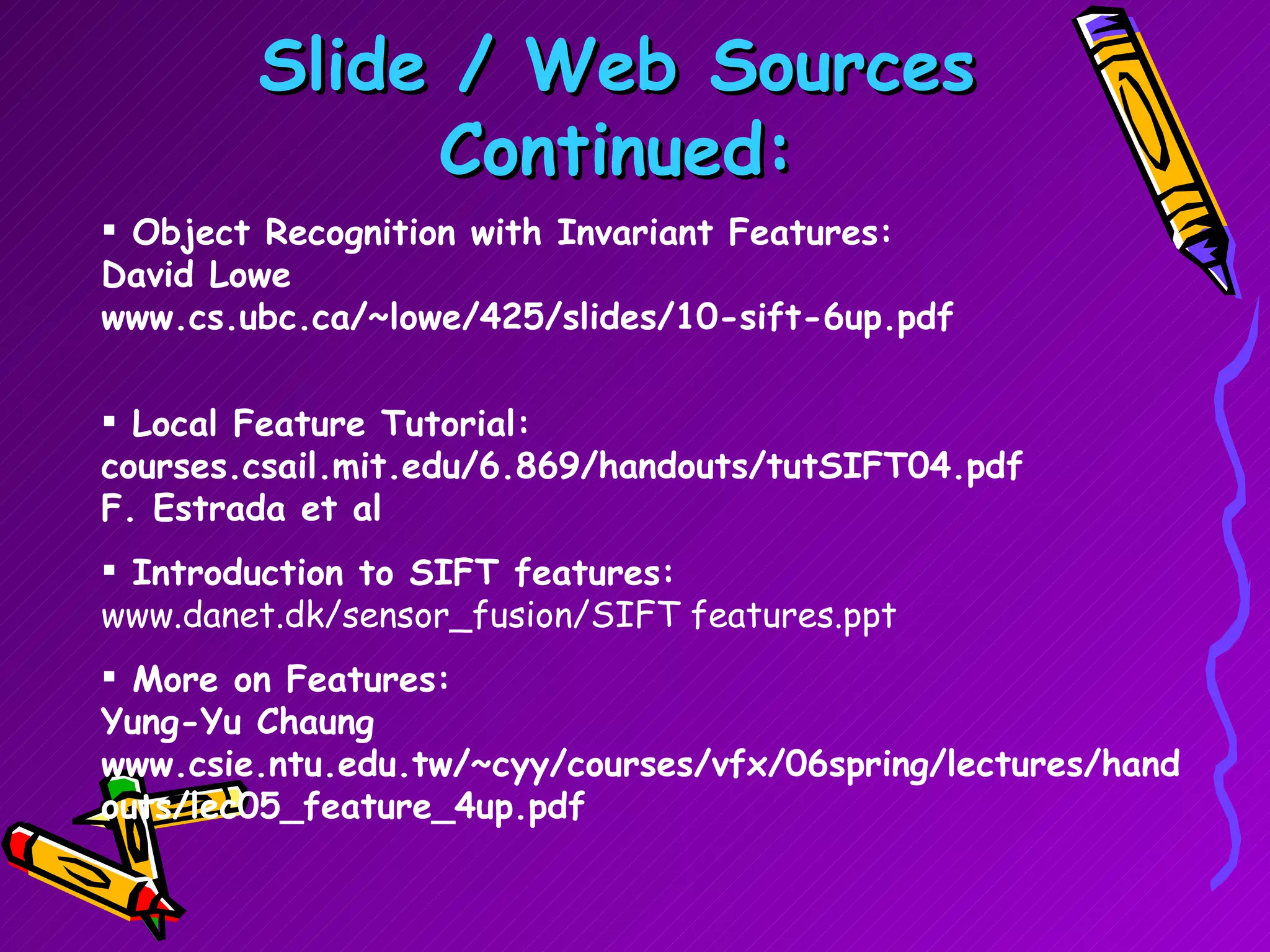 Slide / Web Sources Continued: Object Recognition with Invariant Features: David Lowe www.cs.ubc.ca/~lowe/425/slides/10-sift-6up.pdf Local Feature Tutorial: courses.csail.mit.edu/6.869/handouts/tutSIFT04.pdf F. Estrada et al Introduction to SIFT features: www.danet.dk/sensor_fusion/SIFT features.ppt   More on Features: Yung-Yu Chaung www.csie.ntu.edu.tw/~cyy/courses/vfx/06spring/lectures/handouts/lec05_feature_4up.pdf  