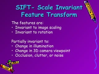 SIFT- Scale Invariant Feature Transform The features are: Invariant to image scaling Invariant to rotation Partially invariant to: Change in illumination  Change in 3D camera viewpoint Occlusion, clutter, or noise 