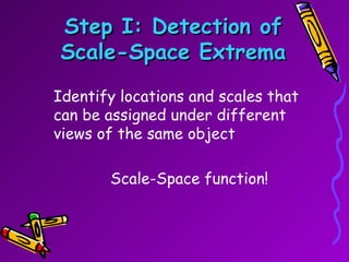 Step I: Detection of Scale-Space Extrema Identify locations and scales that can be assigned under different views of the same object Scale-Space function! 