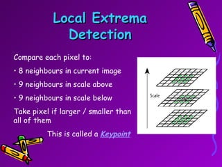 Local Extrema Detection Compare each pixel to: 8 neighbours in current image 9 neighbours in scale above 9 neighbours in scale below Take pixel if larger / smaller than all of them   This is called a  Keypoint 