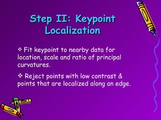 Step II: Keypoint Localization Fit keypoint to nearby data for location, scale and ratio of principal curvatures. Reject points with low contrast & points that are localized along an edge. 